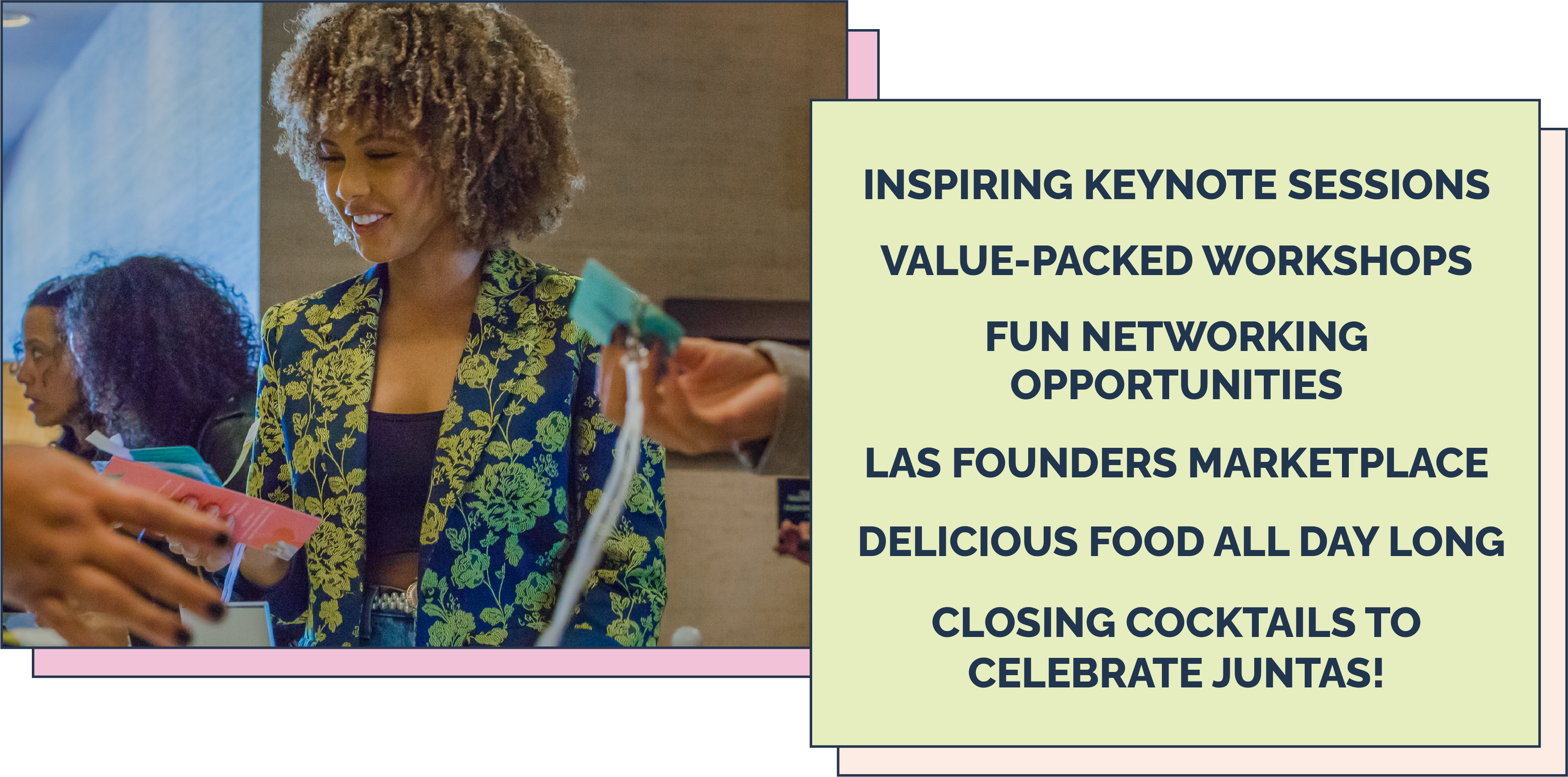 Inspiring keynote sessions. value-packed workshops. fun networking opportunities. Las founders marketplace. delicious Food All day long. closing cocktails to celebrate juntas!