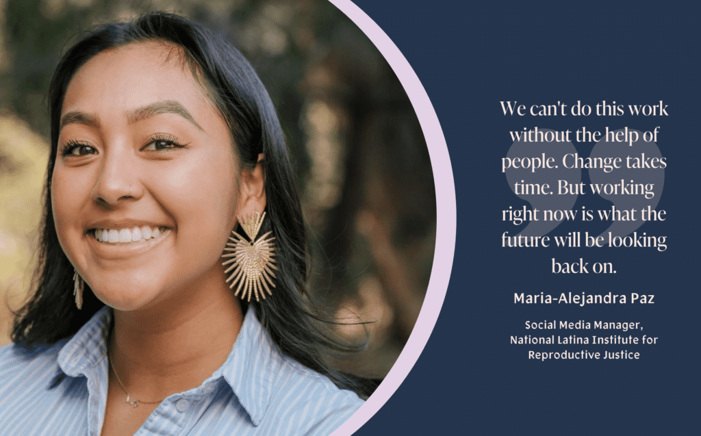 A graphic with a headshot of Maria-Alejandra Paz (abortion activist and Social Media Manager of the National Latina Institute for Reproductive Justice) on the left and quote on the right. Maria-Alejandra is smiling at the camera. She has long black hair, and has gold heart earrings with rays coming out of the heart. She has a blue collar shirt on. To the right of her headshot is the quote that says, "We can't do this work without the help of people. Change takes time. But working right now is what the future will be looking back on."